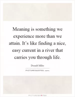 Meaning is something we experience more than we attain. It’s like finding a nice, easy current in a river that carries you through life Picture Quote #1