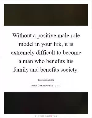 Without a positive male role model in your life, it is extremely difficult to become a man who benefits his family and benefits society Picture Quote #1