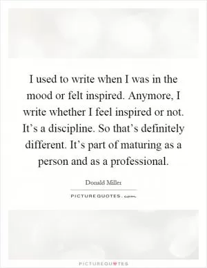 I used to write when I was in the mood or felt inspired. Anymore, I write whether I feel inspired or not. It’s a discipline. So that’s definitely different. It’s part of maturing as a person and as a professional Picture Quote #1