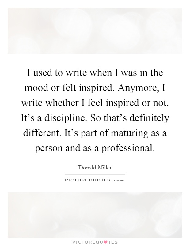 I used to write when I was in the mood or felt inspired. Anymore, I write whether I feel inspired or not. It's a discipline. So that's definitely different. It's part of maturing as a person and as a professional Picture Quote #1
