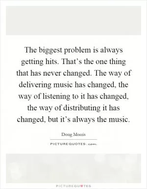 The biggest problem is always getting hits. That’s the one thing that has never changed. The way of delivering music has changed, the way of listening to it has changed, the way of distributing it has changed, but it’s always the music Picture Quote #1