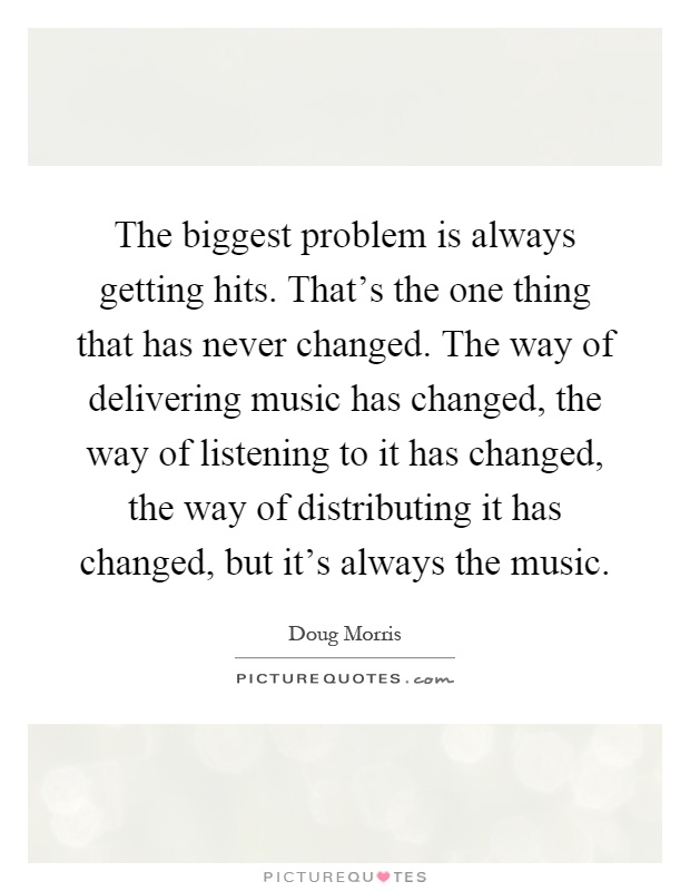 The biggest problem is always getting hits. That's the one thing that has never changed. The way of delivering music has changed, the way of listening to it has changed, the way of distributing it has changed, but it's always the music Picture Quote #1