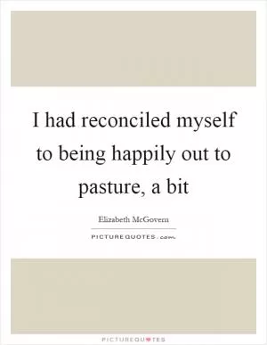 I had reconciled myself to being happily out to pasture, a bit Picture Quote #1