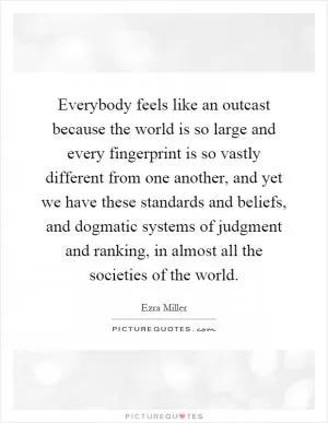 Everybody feels like an outcast because the world is so large and every fingerprint is so vastly different from one another, and yet we have these standards and beliefs, and dogmatic systems of judgment and ranking, in almost all the societies of the world Picture Quote #1