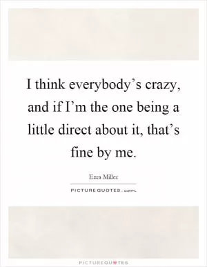 I think everybody’s crazy, and if I’m the one being a little direct about it, that’s fine by me Picture Quote #1