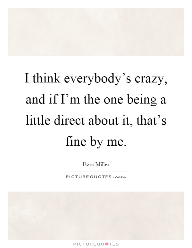 I think everybody's crazy, and if I'm the one being a little direct about it, that's fine by me Picture Quote #1