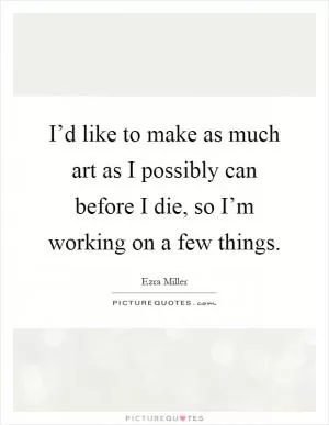 I’d like to make as much art as I possibly can before I die, so I’m working on a few things Picture Quote #1