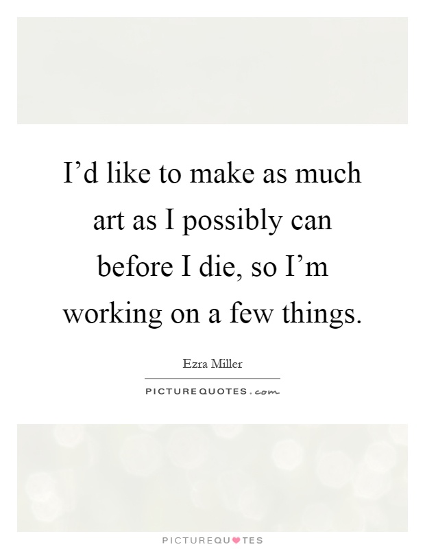 I'd like to make as much art as I possibly can before I die, so I'm working on a few things Picture Quote #1