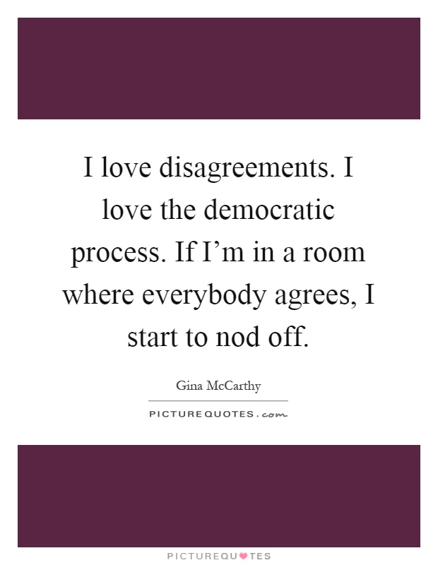 I love disagreements. I love the democratic process. If I'm in a room where everybody agrees, I start to nod off Picture Quote #1