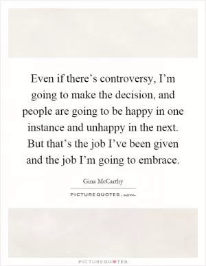 Even if there’s controversy, I’m going to make the decision, and people are going to be happy in one instance and unhappy in the next. But that’s the job I’ve been given and the job I’m going to embrace Picture Quote #1
