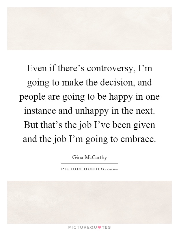 Even if there's controversy, I'm going to make the decision, and people are going to be happy in one instance and unhappy in the next. But that's the job I've been given and the job I'm going to embrace Picture Quote #1