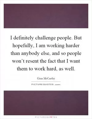 I definitely challenge people. But hopefully, I am working harder than anybody else, and so people won’t resent the fact that I want them to work hard, as well Picture Quote #1