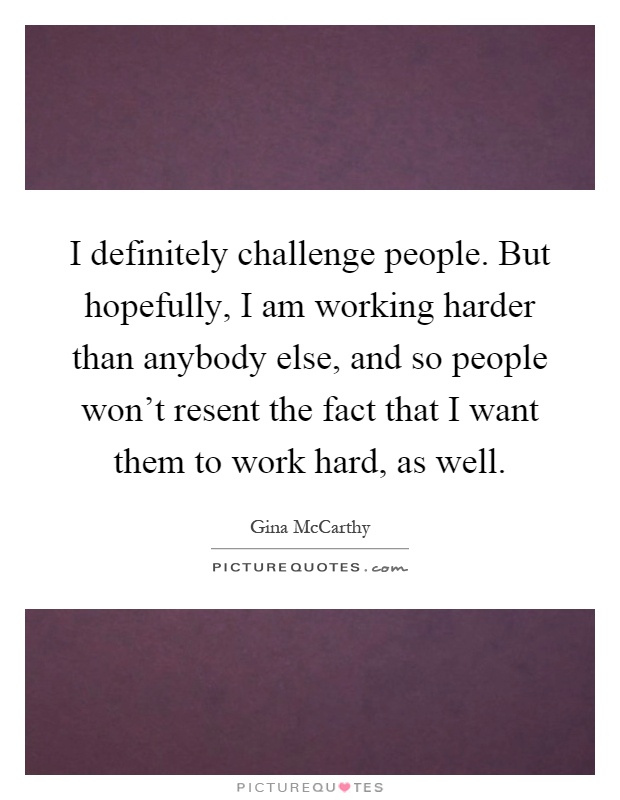 I definitely challenge people. But hopefully, I am working harder than anybody else, and so people won't resent the fact that I want them to work hard, as well Picture Quote #1