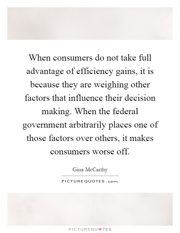 When consumers do not take full advantage of efficiency gains, it is because they are weighing other factors that influence their decision making. When the federal government arbitrarily places one of those factors over others, it makes consumers worse off Picture Quote #1