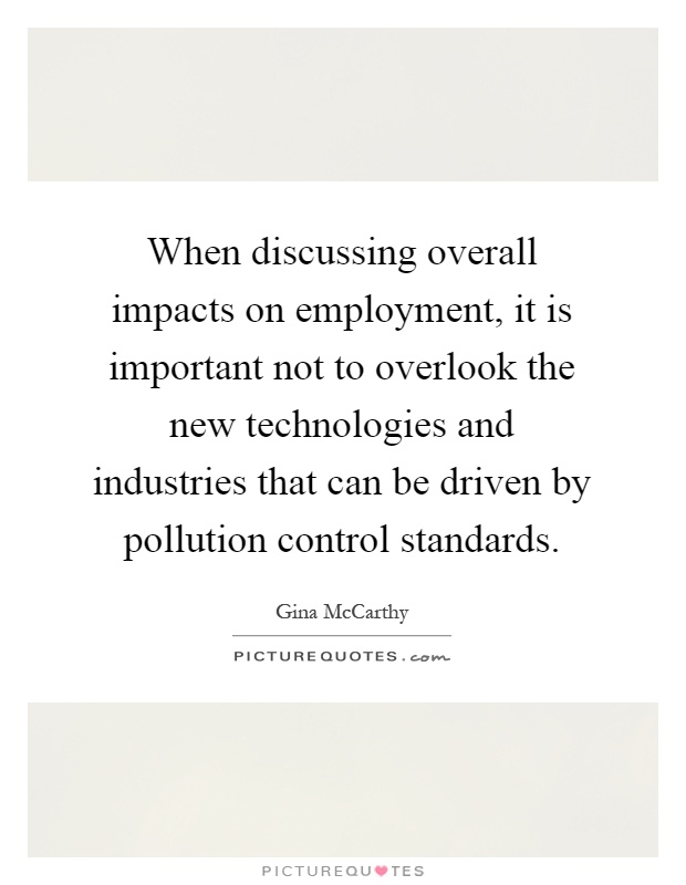 When discussing overall impacts on employment, it is important not to overlook the new technologies and industries that can be driven by pollution control standards Picture Quote #1