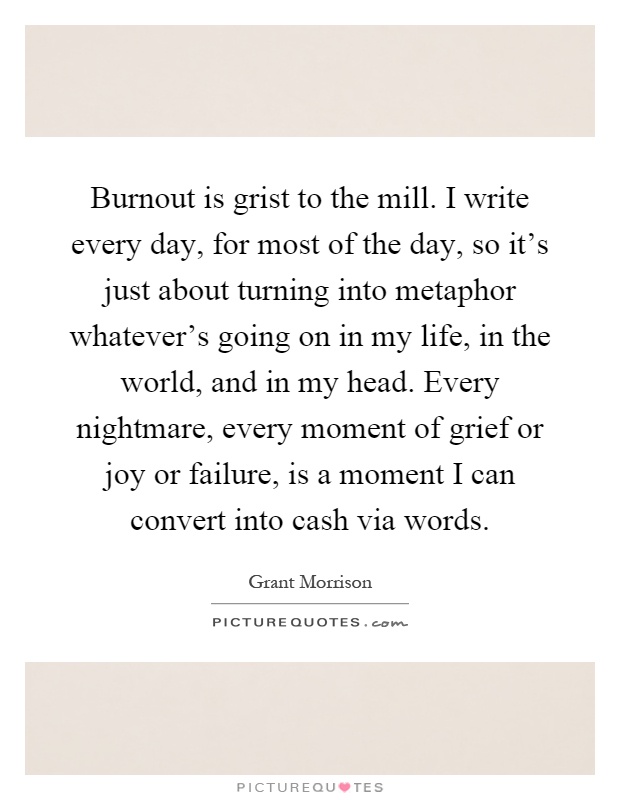 Burnout is grist to the mill. I write every day, for most of the day, so it's just about turning into metaphor whatever's going on in my life, in the world, and in my head. Every nightmare, every moment of grief or joy or failure, is a moment I can convert into cash via words Picture Quote #1