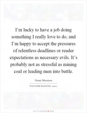 I’m lucky to have a job doing something I really love to do, and I’m happy to accept the pressures of relentless deadlines or reader expectations as necessary evils. It’s probably not as stressful as mining coal or leading men into battle Picture Quote #1
