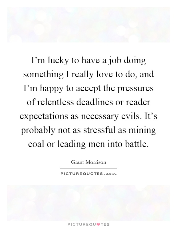 I'm lucky to have a job doing something I really love to do, and I'm happy to accept the pressures of relentless deadlines or reader expectations as necessary evils. It's probably not as stressful as mining coal or leading men into battle Picture Quote #1