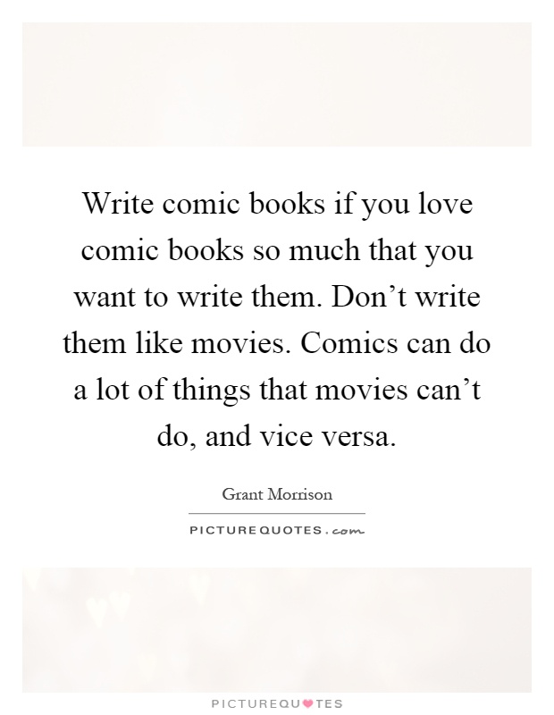 Write comic books if you love comic books so much that you want to write them. Don't write them like movies. Comics can do a lot of things that movies can't do, and vice versa Picture Quote #1