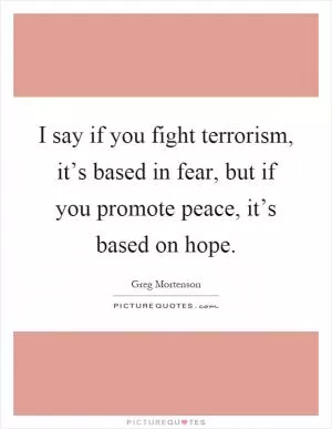 I say if you fight terrorism, it’s based in fear, but if you promote peace, it’s based on hope Picture Quote #1