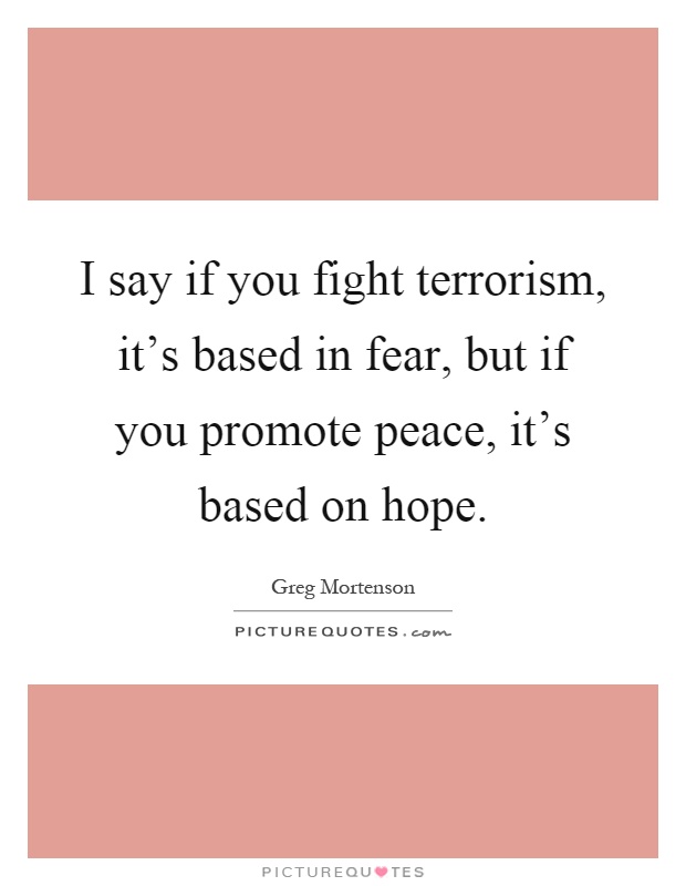 I say if you fight terrorism, it's based in fear, but if you promote peace, it's based on hope Picture Quote #1
