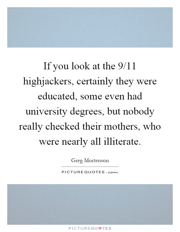 If you look at the 9/11 highjackers, certainly they were educated, some even had university degrees, but nobody really checked their mothers, who were nearly all illiterate Picture Quote #1