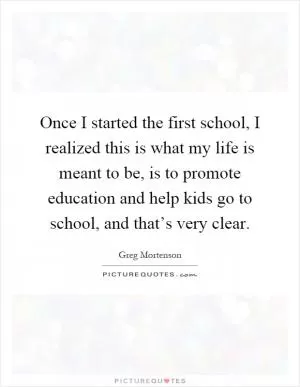 Once I started the first school, I realized this is what my life is meant to be, is to promote education and help kids go to school, and that’s very clear Picture Quote #1