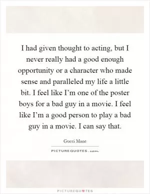 I had given thought to acting, but I never really had a good enough opportunity or a character who made sense and paralleled my life a little bit. I feel like I’m one of the poster boys for a bad guy in a movie. I feel like I’m a good person to play a bad guy in a movie. I can say that Picture Quote #1