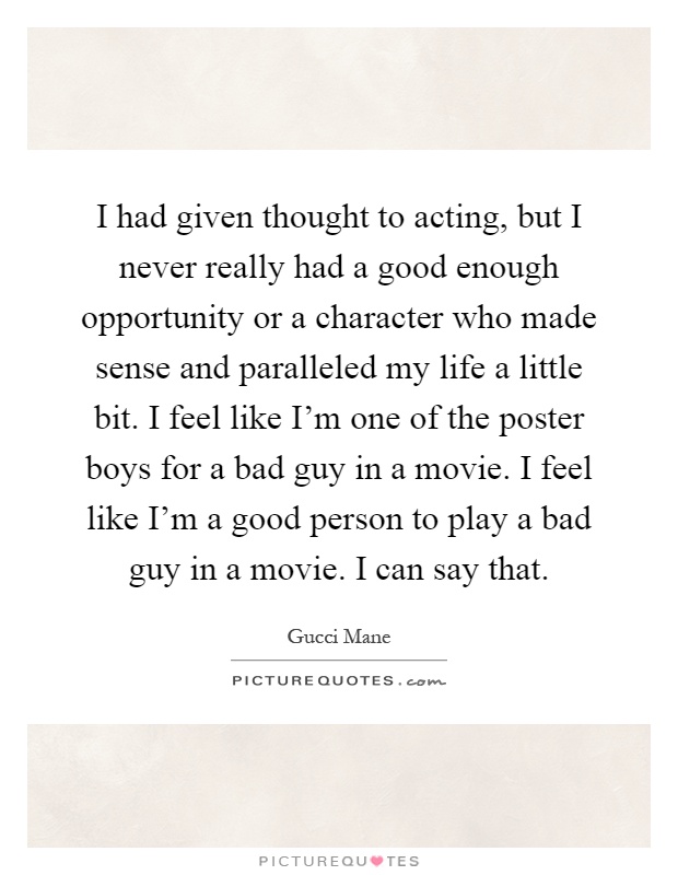 I had given thought to acting, but I never really had a good enough opportunity or a character who made sense and paralleled my life a little bit. I feel like I'm one of the poster boys for a bad guy in a movie. I feel like I'm a good person to play a bad guy in a movie. I can say that Picture Quote #1
