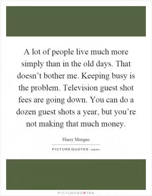 A lot of people live much more simply than in the old days. That doesn’t bother me. Keeping busy is the problem. Television guest shot fees are going down. You can do a dozen guest shots a year, but you’re not making that much money Picture Quote #1