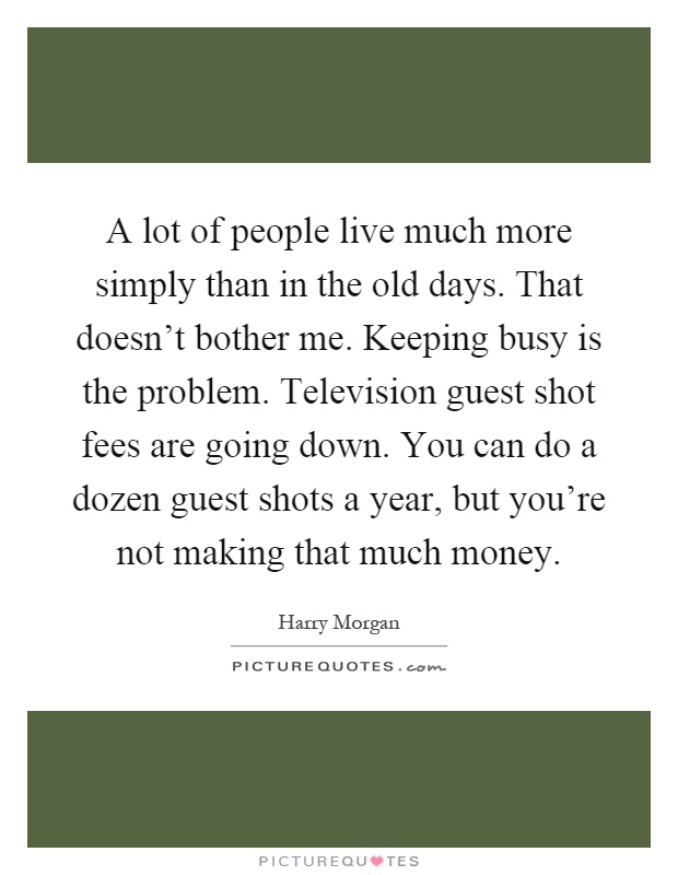 A lot of people live much more simply than in the old days. That doesn't bother me. Keeping busy is the problem. Television guest shot fees are going down. You can do a dozen guest shots a year, but you're not making that much money Picture Quote #1