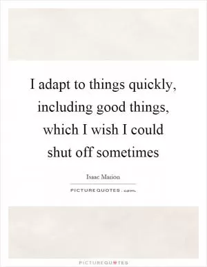 I adapt to things quickly, including good things, which I wish I could shut off sometimes Picture Quote #1