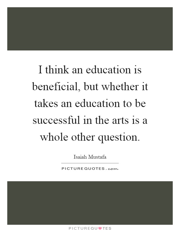 I think an education is beneficial, but whether it takes an education to be successful in the arts is a whole other question Picture Quote #1