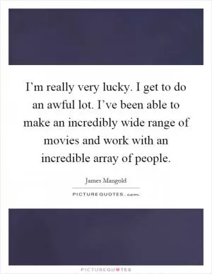 I’m really very lucky. I get to do an awful lot. I’ve been able to make an incredibly wide range of movies and work with an incredible array of people Picture Quote #1