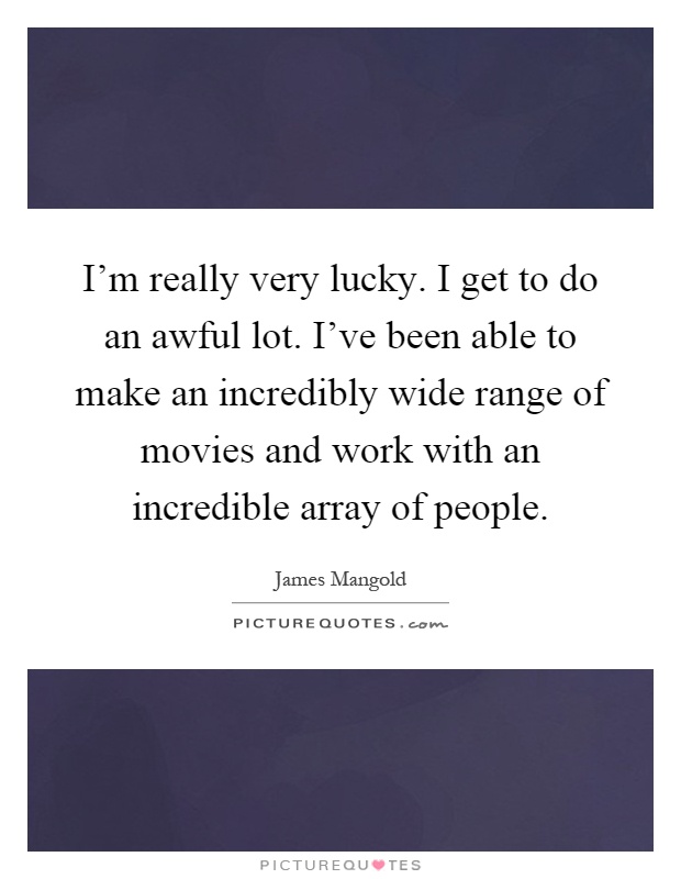 I'm really very lucky. I get to do an awful lot. I've been able to make an incredibly wide range of movies and work with an incredible array of people Picture Quote #1