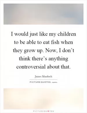 I would just like my children to be able to eat fish when they grow up. Now, I don’t think there’s anything controversial about that Picture Quote #1