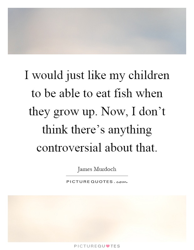 I would just like my children to be able to eat fish when they grow up. Now, I don't think there's anything controversial about that Picture Quote #1