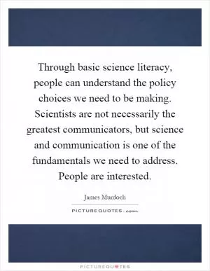 Through basic science literacy, people can understand the policy choices we need to be making. Scientists are not necessarily the greatest communicators, but science and communication is one of the fundamentals we need to address. People are interested Picture Quote #1