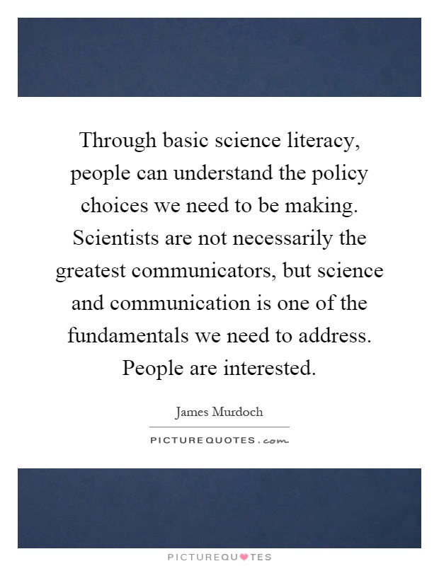 Through basic science literacy, people can understand the policy choices we need to be making. Scientists are not necessarily the greatest communicators, but science and communication is one of the fundamentals we need to address. People are interested Picture Quote #1