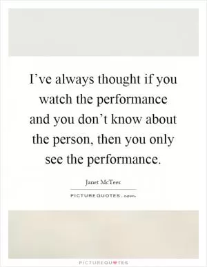 I’ve always thought if you watch the performance and you don’t know about the person, then you only see the performance Picture Quote #1
