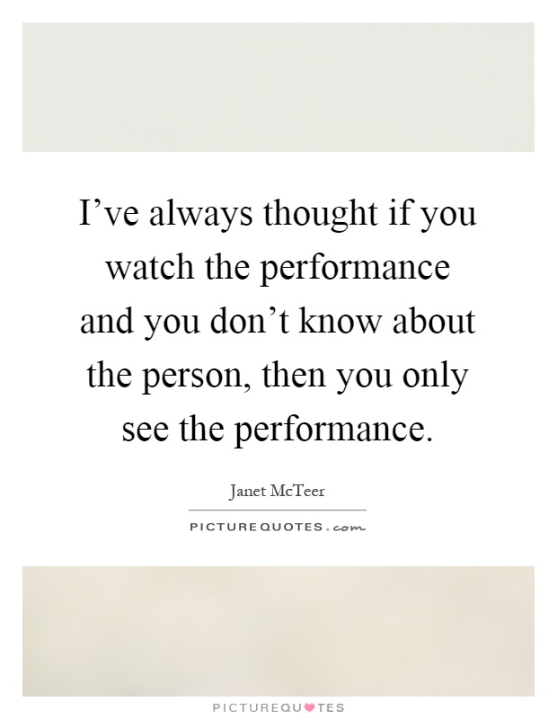 I've always thought if you watch the performance and you don't know about the person, then you only see the performance Picture Quote #1