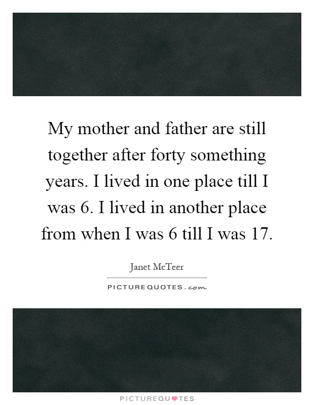 My mother and father are still together after forty something years. I lived in one place till I was 6. I lived in another place from when I was 6 till I was 17 Picture Quote #1