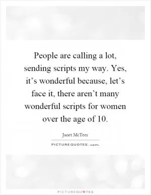 People are calling a lot, sending scripts my way. Yes, it’s wonderful because, let’s face it, there aren’t many wonderful scripts for women over the age of 10 Picture Quote #1