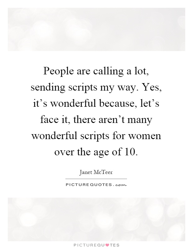 People are calling a lot, sending scripts my way. Yes, it's wonderful because, let's face it, there aren't many wonderful scripts for women over the age of 10 Picture Quote #1