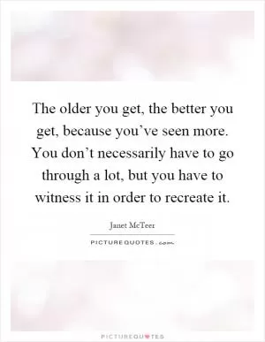 The older you get, the better you get, because you’ve seen more. You don’t necessarily have to go through a lot, but you have to witness it in order to recreate it Picture Quote #1