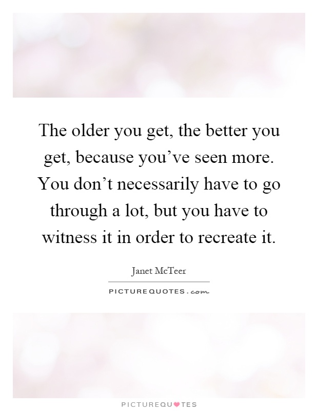 The older you get, the better you get, because you've seen more. You don't necessarily have to go through a lot, but you have to witness it in order to recreate it Picture Quote #1