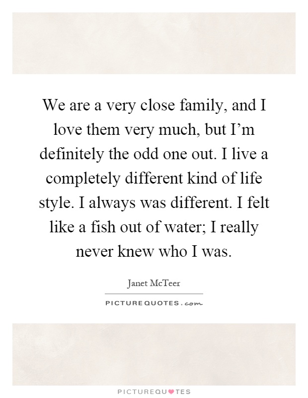 We are a very close family, and I love them very much, but I'm definitely the odd one out. I live a completely different kind of life style. I always was different. I felt like a fish out of water; I really never knew who I was Picture Quote #1