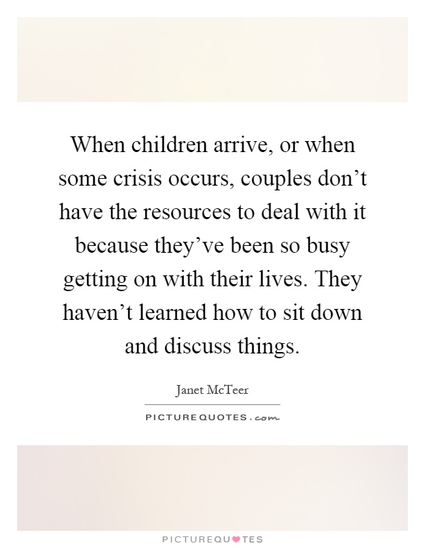 When children arrive, or when some crisis occurs, couples don't have the resources to deal with it because they've been so busy getting on with their lives. They haven't learned how to sit down and discuss things Picture Quote #1
