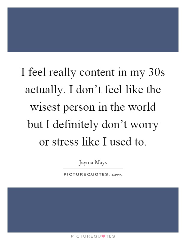 I feel really content in my 30s actually. I don't feel like the wisest person in the world but I definitely don't worry or stress like I used to Picture Quote #1