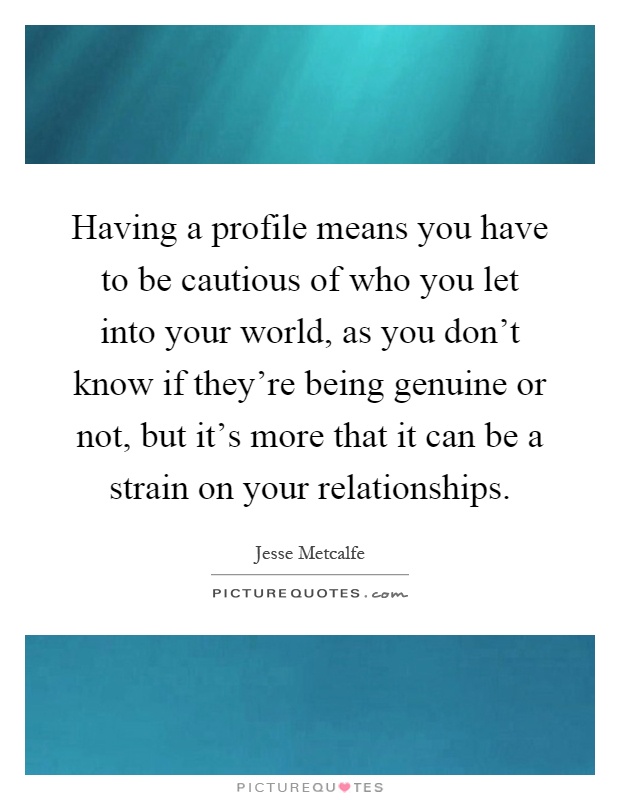 Having a profile means you have to be cautious of who you let into your world, as you don't know if they're being genuine or not, but it's more that it can be a strain on your relationships Picture Quote #1